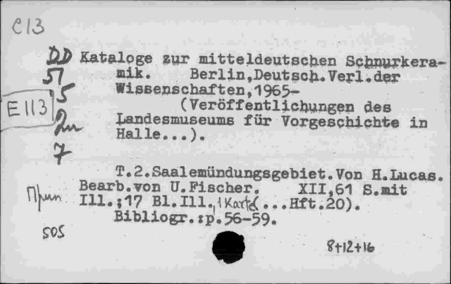 ﻿CIS
Kataloge zur mitteldeutschen Schnurkera-
J7 mik.	Berlin»Deutsch.Verl.der
ç*	Wissenschaften,1965-
(Veröffentlichungen des
p ЦЗ a	(Veröffentlichungen des
f) Landesmuseums für Vorgeschichte in Halle••.).
T.2♦Saalemündungsgebiet.Von H.Lucas nl Bearb.von U.Fischer. XII.61 S.mit 'Г* I11..17 В1.І11.(<Км^...нЛ.2О).
Bibliogr.jp.56-59.
